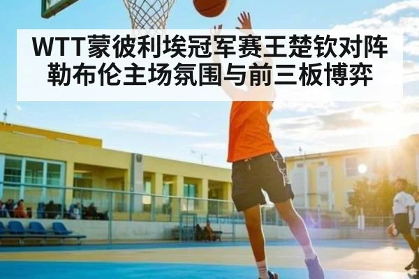 WTT蒙彼利埃冠军赛王楚钦对阵勒布伦主场氛围与前三板博弈