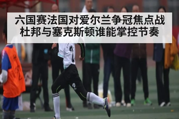 六国赛法国对爱尔兰争冠焦点战杜邦与塞克斯顿谁能掌控节奏